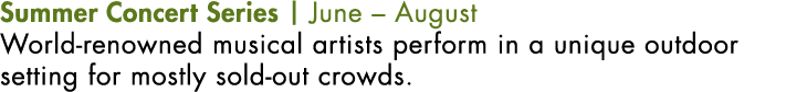 Summer Concert Series | June – August World-renowned musical artists perform in a unique outdoor setting for mostly s...