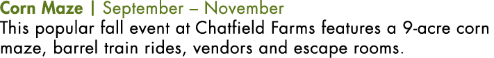 Corn Maze | September – November This popular fall event at Chatfield Farms features a 9-acre corn maze, barrel train...