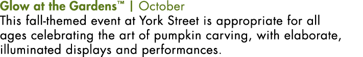 Glow at the Gardens™ | October This fall-themed event at York Street is appropriate for all ages celebrating the art ...